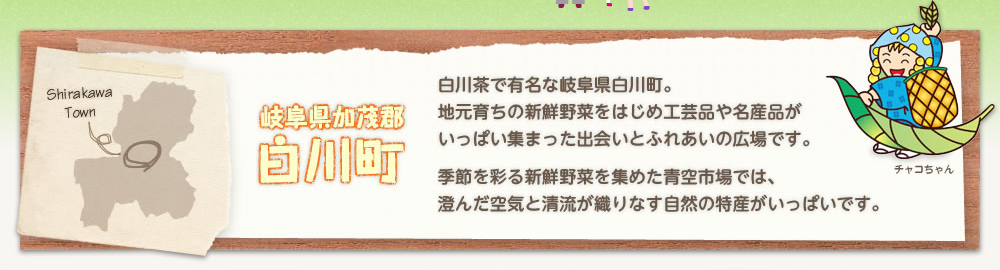 「岐阜県加茂郡白川町」白川茶で有名な岐阜県白川町。地元育ちの新鮮野菜をはじめ工芸品や名産品がいっぱい集まった出会いとふれあいの広場です。季節を彩る新鮮野菜を集めた青空市場では、澄んだ空気と清流が織りなす自然の特産がいっぱいです。